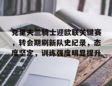 爱游戏体育-克里夫兰骑士迎欧联关键赛，转会期刷新队史纪录，态度坚定，训练强度明显提升的简单介绍